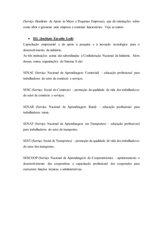 (Serviço Brasileiro de Apoio às Micro e Pequenas Empresas), que dá orientações sobre
como abrir e gerenciar uma empresa e contratar funcionários. Veja as outras:
 IEL (Instituto Euvaldo Lodi)
Capacitação empresarial e do apoio à pesquisa e à inovação tecnológica para o
desenvolvimento da indústria.
As três instituições acima são subordinadas à Confederação Nacional da Indústria. Além
dessas, outras organizações do Sistema S são:
SENAC (Serviço Nacional de Aprendizagem Comercial) – educação profissional para
trabalhadores do setor de comércio e serviços.
SESC (Serviço Social do Comércio) – promoção da qualidade de vida dos trabalhadores
do setor de comércio e serviços.
SENAR (Serviço Nacional de Aprendizagem Rural) – educação profissional para
trabalhadores rurais.
SENAT (Serviço Nacional de Aprendizagem em Transportes) – educação profissional
para trabalhadores do setor de transportes.
SEST (Serviço Social de Transportes) – promoção da qualidade de vida dos trabalhadores
do setor dos transportes.
SESCOOP (Serviço Nacional de Aprendizagem do Cooperativismo) – aprimoramento e
desenvolvimento das cooperativas e capacitação profissional dos cooperados para
exercerem funções técnicas e administrativas.
 