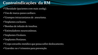 Contraindicações da RM 
Obesidade (pacientes com mais 200kg). 
Uso de marca-passo cardíaco. 
Grampos intracranianos de aneurisma. 
Implantes cocleares. 
Bombas de infusão de insulina. 
Estimuladores neurocutâneas. 
Implantes Oculares. 
Implantes Penianos. 
Corpo estranho metálico que possa sofrer deslocamento. 
Gravidez no 1º trimestre para prevenção. 
 