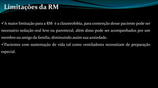 Limitações da RM 
A maior limitação para a RM é a claustrofobia, para contenção desse paciente pode ser 
necessário sedação oral leve ou parenteral, além disso pode ser acompanhados por um 
membro ou amigo da família, diminuindo assim sua ansiedade. 
Pacientes com sustentação de vida tal como ventiladores necessitam de preparação 
especial. 
 