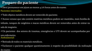 Preparo do paciente 
Deve permanecer em jejum ao menos 4 à 6 horas antes do exame. 
Pacientes internados: 
Todo objetos metálicos devem ser removido do paciente. 
Acesso venoso que não contém matérias metálicos podem ser mantidos, mais bomba de 
infusão, tanques de oxigênios e macas metálicas devem ser removidos antes de entrar na 
sala de magneto. 
Os pacientes dos setores de traumas, emergências e UTI devem ser acompanhadas por 
um enfermeiro. 
Ambulatorial: 
Retirada de todos os materiais metálicos. 
Esclarecer o paciente qualquer questionamento à respeito da possibilidade da realização 
do exame . 
 