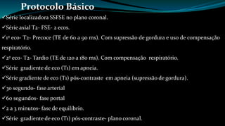 Protocolo Básico 
Série localizadora SSFSE no plano coronal. 
Série axial T2- FSE- 2 ecos. 
1º eco- T2- Precoce (TE de 60 a 90 ms). Com supressão de gordura e uso de compensação 
respiratório. 
2º eco- T2- Tardio (TE de 120 a 180 ms). Com compensação respiratório. 
Série gradiente de eco (T1) em apneia. 
Série gradiente de eco (T1) pós-contraste em apneia (supressão de gordura). 
30 segundo- fase arterial 
60 segundos- fase portal 
2 a 3 minutos- fase de equilíbrio. 
Série gradiente de eco (T1) pós-contraste- plano coronal. 
 