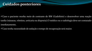 Cuidados posteriores 
Caso o paciente receba meio de contraste de RM (Gadolínio) e desenvolver uma reação 
tardia (náuseas, vômitos, urticaria ou dispneia).O médico ou o radiologia deve ser contatado 
imediatamente, 
Caso tenha necessidade de sedação o tempo de recuperação será maior. 
 