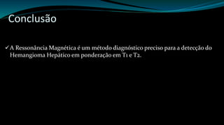 Conclusão 
A Ressonância Magnética é um método diagnóstico preciso para a detecção do 
Hemangioma Hepático em ponderação em T1 e T2. 
 