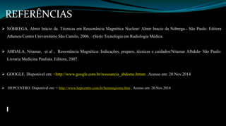 REFERÊNCIAS 
 NÓBREGA, Almir Inácio da. Técnicas em Ressonância Magnética Nuclear/ Almir Inacio da Nóbrega.- São Paulo: Editora 
Atheneu/Centro Universitário São Camilo, 2006. –(Série Tecnologia em Radiologia Médica. 
 ABDALA, Nitamar, et al , Ressonância Magnética: Indicações, preparo, técnicas e cuidados/Nitamar Albdala- São Paulo: 
Livraria Medicina Paulista. Editora, 2007. 
 GOOGLE. Disponível em: <http://www.google.com.br/ressoancia_abdome.htmm . Acesso em: 20.Nov.2014 
 HEPCENTRO. Disponível em: < http://www.hepcentro.com.br/hemangioma.htm . Acesso em: 20.Nov.2014 
 