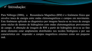  Introdução: 
Para Nóbrega (2006), a Ressonância Magnética (RM) é o fenômeno físico que 
envolve troca de energia entre ondas eletromagnéticas e campos em movimento. 
Este fenômeno aplicado ao diagnóstico por imagens baseia-se na troca de energia 
entre núcleo de átomos de hidrogênios com ondas eletromagnéticas provenientes 
de campo. A obtenção de imagem de RM a partir do hidrogênio deve-se ao fato 
deste elemento estar amplamente distribuídos nos tecidos biológicos e por sua 
característica em responder a campos magnéticos externos como um pequeno 
imã. 
 