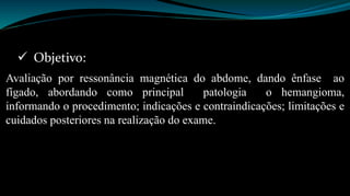  Objetivo: 
Avaliação por ressonância magnética do abdome, dando ênfase ao 
fígado, abordando como principal patologia o hemangioma, 
informando o procedimento; indicações e contraindicações; limitações e 
cuidados posteriores na realização do exame. 
 