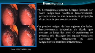 Hemangioma 
O hemangioma é o tumor benigno formado por 
vasos sanguíneos novelados (emaranhados), 
predominando no sexo feminino na proporção 
de 5:1 durante 30 a 40 anos de vida. 
A provável origem do hemangioma são lesões 
hamartomatosas congênitas do fígado que 
crescem ao longo dos anos. O crescimento se 
processa pela dilatação dos espaços vasculares 
existentes no hemangioma ou após 
sangramento e trombose intratumoral. 
Fonte: HEPCENTRO, 2014 
 