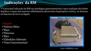 Indicações da RM 
A principal indicação da RM nas patologias gastrointestinais é para avaliação das lesões 
hepática e sejam elas tumores inflamatórias decorrentes hepatopatia crônica, ou doenças 
de deposito de ferro no fígado. 
Fígado 
Sistema Biliar 
Baço 
Pâncreas 
Rins 
Glândulas Adrenais 
Trato Gastrintestinal 
Fonte: NÓBREGA, 2007 
 