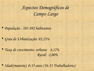 Aspectos Demográficos de
                   Campo Largo

• População : 105.492 habitantes

• Grau de Urbanização: 83,23%

• Taxa de crescimento- urbana: 4,12%
                        Rural: -2,00%

• Idade(maioria): 0-35 anos (16-35 Trabalhadores)
 