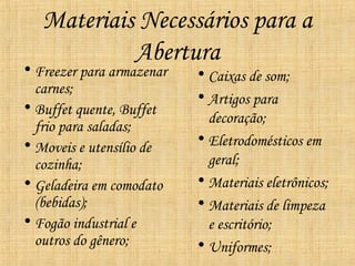 Materiais Necessários para a
            Abertura
• Freezer para armazenar   • Caixas de som;
  carnes;
                           • Artigos para
• Buffet quente, Buffet
                             decoração;
  frio para saladas;
• Moveis e utensílio de    • Eletrodomésticos em
  cozinha;                   geral;
• Geladeira em comodato    • Materiais eletrônicos;
  (bebidas);               • Materiais de limpeza
• Fogão industrial e         e escritório;
  outros do gênero;        • Uniformes;
 