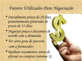 Fatores Utilizados Para Negociação
• Inicialmente prazo de 28 dias,
  posteriormente pretensão de
  prazo de 35 dias;
• Negociar preço e descontos de
  acordo com a demanda;
• Ter certo grau de parceria
  com o fornecedor;
• Realizar orçamentos antes de
  efetuar as compras (mínimo 3);
 