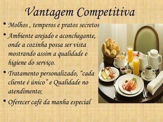 Vantagem Competitiva
• Molhos , temperos e pratos secretos
• Ambiente arejado e aconchegante,
  onde a cozinha possa ser vista
  mostrando assim a qualidade e
  higiene do serviço.
• Tratamento personalizado, “cada
  cliente é único” e Qualidade no
  atendimento;
• Oferecer café da manha especial
 