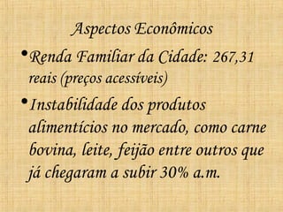 Aspectos Econômicos
•Renda Familiar da Cidade: 267,31
 reais (preços acessíveis)
•Instabilidade dos produtos
 alimentícios no mercado, como carne
 bovina, leite, feijão entre outros que
 já chegaram a subir 30% a.m.
 
