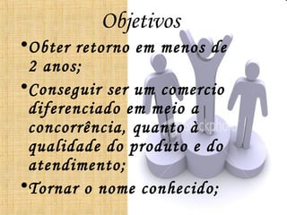 Objetivos
•Obter retorno em menos de
 2 anos;
•Conseguir ser um comercio
 diferenciado em meio a
 concorrência, quanto à
 qualidade do produto e do
 atendimento;
•Tornar o nome conhecido;
 