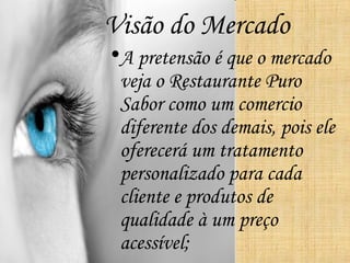 Visão do Mercado
•A pretensão é que o mercado
 veja o Restaurante Puro
 Sabor como um comercio
 diferente dos demais, pois ele
 oferecerá um tratamento
 personalizado para cada
 cliente e produtos de
 qualidade à um preço
 acessível;
 