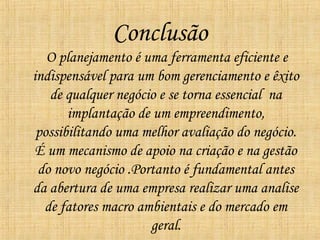 Conclusão
   O planejamento é uma ferramenta eficiente e
indispensável para um bom gerenciamento e êxito
   de qualquer negócio e se torna essencial na
       implantação de um empreendimento,
 possibilitando uma melhor avaliação do negócio.
 É um mecanismo de apoio na criação e na gestão
 do novo negócio .Portanto é fundamental antes
da abertura de uma empresa realizar uma analise
  de fatores macro ambientais e do mercado em
                     geral.
 