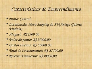 Características do Empreendimento
• Ponto: Central
• Localização: Novo Shoping da XV(Antiga Galeria
  Virginia)
• Aluguel: R$2500,00
• Valor do ponto: R$35000,00
• Gastos Iniciais: R$ 50000,00
• Total de Investimentos: R$ 87500,00
• Reserva Financeira: R$30000,00
 
