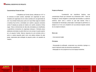 Características Físicas da Casa
A Residência da Família Gomes, edificada em 1917, é
de alvenaria de tijolos cozidos, assentada com argamassa de barro,
revestida com argamassa de cal e areia e pintada com cal pigmentada de
ocre. Sua entrada frontal possui porta com duas folhas cegas de madeira
e bandeira fixa de ferro, arrematada com caixilho e pequena veneziana
central. É ladeada por janelas de madeira com caixilho, bandeira e folhas
cegas. Todos os fechamentos de vãos são arrematados por simplificados
e geométricos ornamentos em argamassa (estuque). A fachada possui
platibanda arrematada na parte inferior por uma cornija e na parte superior
por um pequeno frontão. Nota-se resquícios de uma luminária entra a
porta e a janela esquerda assim como uma seteira embaixo de cada
janela, responsável pela ventilação do pequeno porão e do assoalho de
madeira.
Projeto de Restauro
Considerando sua importância histórica, suas
características físicas que motivaram seu tombamento (NP3 – Nível de
Proteção III), sendo obrigatório a preservação das fachadas e a cobertura
cerâmica, assim como o entorno no qual está inserida. Vê-se a
necessidade de manutenção, preservação e valorização do patrimônio e a
adoção de um novo uso compatível com sua estrutura espacial, através
de um projeto de restauro.
Novo uso:
- Uma escola de Inglês
Princípios:
- Recuperação da edificação, conservando sua volumetria, tipologia e o
mesmo tratamento dado aos elementos arquitetônicos;
- Adequação do novo programa de uso aos espaços existentes;
Amanda Hansen RA: A589BD-0 Turma: AU9Q01
Fernanda Menezes RA:A3864G-4 Turma: AU9Q01
Luana Taveiros RA: A471626 Turma: AU9P01
Priscila Soler RA:A48309-8 Turma: AU9Q01
9MEMORIAL DESCRITIVOPROJETO DE RECONVERSÃO E RESTAURO DA CASA DE ITU
ARQUITETURA E
URBANIMO
MEMORIAL DESCRITIVO DO PROJETO
 