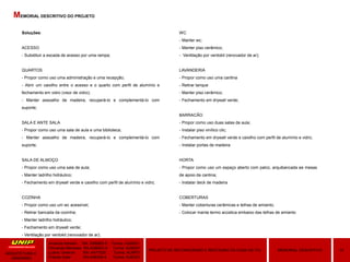 Soluções:
ACESSO
- Substituir a escada de acesso por uma rampa;
QUARTOS
- Propor como uso uma administração e uma recepção;
- Abrir um caixilho entre o acesso e o quarto com perfil de alumínio e
fechamento em vidro (visor de vidro);
- Manter assoalho de madeira, recuperá-lo e complementá-lo com
suporte;
SALA E ANTE SALA
- Propor como uso uma sala de aula e uma biblioteca;
- Manter assoalho de madeira, recuperá-lo e complementá-lo com
suporte;
SALA DE ALMOÇO
- Propor como uso uma sala de aula;
- Manter ladrilho hidráulico;
- Fechamento em drywall verde e caixilho com perfil de alumínio e vidro;
COZINHA
- Propor como uso um wc acessível;
- Retirar bancada da cozinha;
- Manter ladrilho hidráulico;
- Fechamento em drywall verde;
- Ventilação por ventokit (renovador de ar);
Amanda Hansen RA: A589BD-0 Turma: AU9Q01
Fernanda Menezes RA:A3864G-4 Turma: AU9Q01
Luana Taveiros RA: A471626 Turma: AU9P01
Priscila Soler RA:A48309-8 Turma: AU9Q01
10MEMORIAL DESCRITIVOPROJETO DE RECONVERSÃO E RESTAURO DA CASA DE ITU
ARQUITETURA E
URBANIMO
MEMORIAL DESCRITIVO DO PROJETO
WC
- Manter wc;
- Manter piso cerâmico;
- Ventilação por ventokit (renovador de ar);
LAVANDERIA
- Propor como uso uma cantina
- Retirar tanque
- Manter piso cerâmico;
- Fechamento em drywall verde;
BARRACÃO
- Propor como uso duas salas de aula;
- Instalar piso vinílico clic;
- Fechamento em drywall verde e caixilho com perfil de alumínio e vidro;
- Instalar portas de madeira
HORTA
- Propor como uso um espaço aberto com palco, arquibancada ee mesas
de apoio da cantina;
- Instalar deck de madeira
COBERTURAS
- Manter coberturas cerâmicas e telhas de amianto;
- Colocar manta termo acústica embaixo das telhas de amianto
 