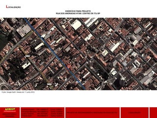 Amanda Hansen RA: A589BD-0 Turma: AU9Q01
Fernanda Menezes RA:A3864G-4 Turma: AU9Q01
Luana Taveiros RA: A471626 Turma: AU9P01
Priscila Soler RA:A48309-8 Turma: AU9Q01
LOCALIZAÇÃOPROJETO DE RECONVERSÃO E RESTAURO DA CASA DE ITU
ARQUITETURA E
URBANIMO
LOCALIZAÇÃO
EXERCÍCIO PARA PROJETO
RUA DOS ANDRADAS Nº359. CENTRO DE ITU-SP
Fonte: Google Earth. Acesso em 11 junho 2014.
 