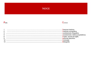 ÍNDICE
1 .......................................................................................................................................Pesquisa histórica
2 .......................................................................................................................................Pesquisa iconográfica
3 .........................................................................................................................................Levantamento fotográfico
5 .........................................................................................................................................Levantamento métrico-arquitetônico
6 .........................................................................................................................................Projeto: escola de Inglês
9 .........................................................................................................................................Memorial descritivo
12 .........................................................................................................................................Conclusão
13 .........................................................................................................................................Bibliografia
Folha Conteúdo
 