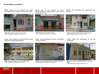 Amanda Hansen RA: A589BD-0 Turma: AU9Q01
Fernanda Menezes RA:A3864G-4 Turma: AU9Q01
Luana Taveiros RA: A471626 Turma: AU9P01
Priscila Soler RA:A48309-8 Turma: AU9Q01
3
LEVANTAMENTO
FOTOGRÁFICO DE ITU
PROJETO DE RECONVERSÃO E RESTAURO DA CASA DE ITU
ARQUITETURA E
URBANIMO
LEVANTAMENTO FOTOGRÁFICO
Figura 09: Cabelereiro ao lado da casa em estudo
Fonte: Google Earth. Acesso em 27 maio 2014.
Figura 10: Bar ao lado da casa em estudo
Fonte: Google Earth. Acesso em 27 maio 2014.
Figura 11: Casa residencial a frente da casa em estudo
Fonte: Google Earth. Acesso em 27 maio 2014.
Figura 12: Escola estadual situada na rua dos Andradas
Fonte: Google Earth. Acesso em 27 maio 2014.
Figura13: Casa abandonada situada na rua Sete de Setembro
Fonte: Google Earth. Acesso em 27 maio 2014.
Figura 14: Casa sem identificação situada na Praça Padre
Miguel
Fonte: Google Earth. Acesso em 27 maio 2014.
Análise: Casa em uso comercial que sofreu
intervenção humana com pintura atual sobre a antiga.
Análise: casa de uso comercial que sofreu
intervenção tanto na fachada como no seu interior
para se tornar um bar.
Análise: casa germinada com conservação das
fachadas.
Análise: Escola estadual que aparentemente parece
conservar as características originais.
Análise: Casa abandonada que possui intervenções
na pintura e janelas.
Análise: Edifício sem identificação de uso bem
conservação.
 