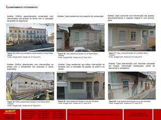 Amanda Hansen RA: A589BD-0 Turma: AU9Q01
Fernanda Menezes RA:A3864G-4 Turma: AU9Q01
Luana Taveiros RA: A471626 Turma: AU9P01
Priscila Soler RA:A48309-8 Turma: AU9Q01
4LEVANTAMENTO
FOTOGRÁFICO DE ITU
PROJETO DE RECONVERSÃO E RESTAURO DA CASA DE ITU
ARQUITETURA E
URBANIMO
LEVANTAMENTO FOTOGRÁFICO
Figura 15: Edifício da previdência social situada na Praça Padre
Miguel.
Fonte: Google Earth. Acesso em 27 maio 2014
Figura 16: Casa residencial situada na rua Madre Maria
Teodora.
Fonte: Google Earth. Acesso em 27 maio 2014
Figura 17: Casa comercial situada na rua Madre Maria
Teodora.
Fonte: Google Earth. Acesso em 27 maio 2014
Figura 18: Edifício abandonado situada na rua Madre Maria
Teodora.
Fonte: Google Earth. Acesso em 27 maio 2014
Figura 19: Casa residencial situada na rua dos Andradas
Fonte: Google Earth. Acesso em 27 maio 2014
Figura 20: Casa abandonada situada na rua dos Andradas
Fonte: Google Earth. Acesso em 27 maio 2014
Análise: Edifício aparentemente conservado com
intervenções nas janelas do térreo com a colocação
de grades de segurança.
Análise: Casa residencial com aspecto de conservada Análise: casa comercial com intervenção nas janelas
descaracterizando o aspecto original e com pintura
atual.
Análise: Edifício abandonado com intervenções na
janela com o fechamento em alvenaria e vidros
quebrados.
Análise: Casa residencial que sofreu intervenção na
fachada com a colocação de grades na porta e na
janela.
Análise: Casa abandonada com manchas causadas
por fungos, intervenção inadequada, perda de
elementos e vandalismo.
 