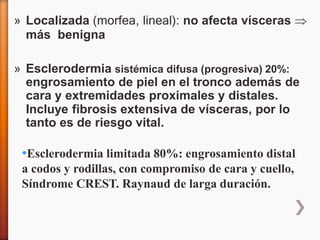 » Localizada (morfea, lineal): no afecta vísceras 
más benigna
» Esclerodermia sistémica difusa (progresiva) 20%:
engrosamiento de piel en el tronco además de
cara y extremidades proximales y distales.
Incluye fibrosis extensiva de vísceras, por lo
tanto es de riesgo vital.
•Esclerodermia limitada 80%: engrosamiento distal
a codos y rodillas, con compromiso de cara y cuello,
Síndrome CREST. Raynaud de larga duración.
 