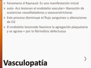 » Fenomeno d Raynaud: Es una manifestación inicial
» auto- Acs lesionan el endotelio vascular= liberación de
sustancias vasodilatadoras y vasoconstrictoras
» Este proceso disminuye el flujo sanguíneo y alteraciones
de O2
» El endotelio lesionado favorece la agregación plaquetaria
y se agrava + por la fibrinólisis defectuosa
 