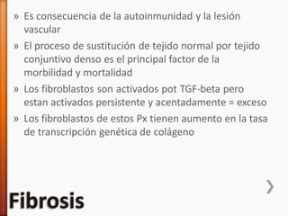 » Es consecuencia de la autoinmunidad y la lesión
vascular
» El proceso de sustitución de tejido normal por tejido
conjuntivo denso es el principal factor de la
morbilidad y mortalidad
» Los fibroblastos son activados pot TGF-beta pero
estan activados persistente y acentadamente = exceso
» Los fibroblastos de estos Px tienen aumento en la tasa
de transcripción genética de colágeno
 