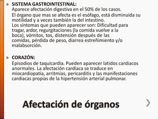 » SISTEMA GASTROINTESTINAL:
Aparece afectación digestiva en el 50% de los casos.
El órgano que mas se afecta es el esófago, está disminuida su
motilidad y a veces también la del intestino.
Los síntomas que pueden aparecer son: Dificultad para
tragar, ardor, regurgitaciones (la comida vuelve a la
boca), vómitos, tos, distensión después de las
comidas, pérdida de peso, diarrea estreñimiento y/o
malabsorción.
» CORAZÓN:
Episodios de taquicardia. Pueden aparecer latidos cardiacos
anormales. La afectación cardíaca se traduce en
miocardiopatía, arritmias, pericarditis y las manifestaciones
cardiacas propias de la hipertensión arterial pulmonar.
 