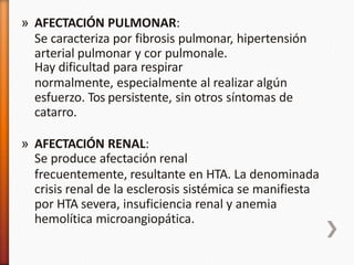 » AFECTACIÓN PULMONAR:
Se caracteriza por fibrosis pulmonar, hipertensión
arterial pulmonar y cor pulmonale.
Hay dificultad para respirar
normalmente, especialmente al realizar algún
esfuerzo. Tos persistente, sin otros síntomas de
catarro.
» AFECTACIÓN RENAL:
Se produce afectación renal
frecuentemente, resultante en HTA. La denominada
crisis renal de la esclerosis sistémica se manifiesta
por HTA severa, insuficiencia renal y anemia
hemolítica microangiopática.
 