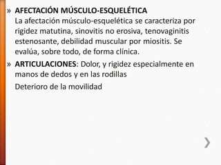 » AFECTACIÓN MÚSCULO-ESQUELÉTICA
La afectación músculo-esquelética se caracteriza por
rigidez matutina, sinovitis no erosiva, tenovaginitis
estenosante, debilidad muscular por miositis. Se
evalúa, sobre todo, de forma clínica.
» ARTICULACIONES: Dolor, y rigidez especialmente en
manos de dedos y en las rodillas
Deterioro de la movilidad
 