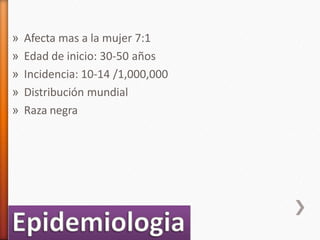 » Afecta mas a la mujer 7:1
» Edad de inicio: 30-50 años
» Incidencia: 10-14 /1,000,000
» Distribución mundial
» Raza negra
 