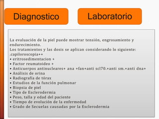 Diagnostico
La evaluación de la piel puede mostrar tensión, engrosamiento y
endurecimiento.
Los tratamientos y las dosis se aplican considerando lo siguiente:
.capiloroscopia++
• eritrosedimentacion +
• Factor reumatoideo +
• Anticuerpos antinucleares+ ana +fan+anti scl70.+anti sm.+anti dna+
• Análisis de orina
• Radiografía de tórax
• Estudios de la función pulmonar
• Biopsia de piel
• Tipo de Esclerodermia
• Peso, talla y edad del paciente
• Tiempo de evolución de la enfermedad
• Grado de Secuelas causadas por la Esclerodermia
Laboratorio
 