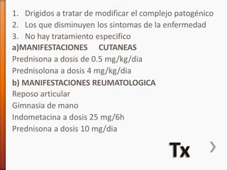 1. Drigidos a tratar de modificar el complejo patogénico
2. Los que disminuyen los sintomas de la enfermedad
3. No hay tratamiento especifico
a)MANIFESTACIONES CUTANEAS
Prednisona a dosis de 0.5 mg/kg/dia
Prednisolona a dosis 4 mg/kg/dia
b) MANIFESTACIONES REUMATOLOGICA
Reposo articular
Gimnasia de mano
Indometacina a dosis 25 mg/6h
Prednisona a dosis 10 mg/dia
 