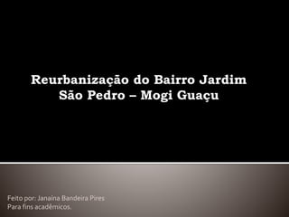 Reurbanização do Bairro Jardim
São Pedro – Mogi Guaçu
Feito por: Janaína Bandeira Pires
Para fins acadêmicos.
 