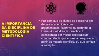 A IMPORTÂNCIA
DA DISCIPLINA DE
METODOLOGIA
CIENTÍFICA
• Faz com que os alunos se posiciona em
debate acadêmicos com
argumentação favorável ou contraria a
ideias. A metodologia científica é
considerada por muitos especialistas
como a ciência que ensina a pesquisar a
partir de método cientifico, ou que conduz
a iniciação.
 