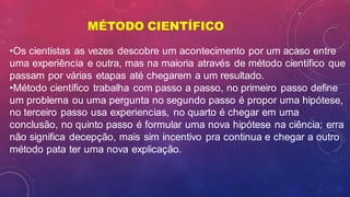 MÉTODO CIENTÍFICO
•Os cientistas as vezes descobre um acontecimento por um acaso entre
uma experiência e outra, mas na maioria através de método científico que
passam por várias etapas até chegarem a um resultado.
•Método científico trabalha com passo a passo, no primeiro passo define
um problema ou uma pergunta no segundo passo é propor uma hipótese,
no terceiro passo usa experiencias, no quarto é chegar em uma
conclusão, no quinto passo é formular uma nova hipótese na ciência; erra
não significa decepção, mais sim incentivo pra continua e chegar a outro
método pata ter uma nova explicação.
 