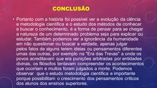 CONCLUSÃO
• Portanto com a história foi possível ver a evolução da ciência
e metodologia científica e o estudo dos métodos de conhecer
e buscar o conhecimento, é a forma de pensar para se chegar
a natureza de um determinado problema seja para explicar ou
estudar. Também podemos ver a ignorância da humanidade
em não questionar ou buscar a verdade, apenas julgar
pelos fatos de alguns terem ideias ou pensamentos diferentes
umas das outras, por exemplo na "Era das Trevas" a onde os
povos acreditavam que era punições arbitradas por entidades
divinas, os filósofos tentavam compreender os acontecimentos
que ocorriam e muitos foram julgados a morte. Podemos
observar que o estudo metodologia científica e importante
porque possibilitam o crescimento dos pensamentos críticos
dos alunos dos ensinos superiores.
 