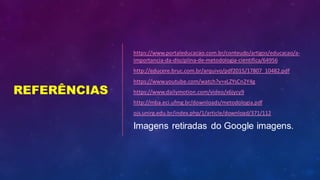REFERÊNCIAS
https://www.portaleducacao.com.br/conteudo/artigos/educacao/a-
importancia-da-disciplina-de-metodologia-cientifica/64956
http://educere.bruc.com.br/arquivo/pdf2015/17807_10482.pdf
https://www.youtube.com/watch?v=xLZYsCn2Y4g
https://www.dailymotion.com/video/x6jycy9
http://mba.eci.ufmg.br/downloads/metodologia.pdf
ojs.unirg.edu.br/index.php/1/article/download/371/112
Imagens retiradas do Google imagens.
 