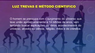 LUZ TREVAS E MÉTODO CIENTIFICO
O homem se preocupa com o surgimento do universo que
teve união aproximadamente a 14 bilhões de anos, vem
tentando buscar explicações de vários acontecimentos do
universo, através da ciência, religião, mitos e de crendice.
 