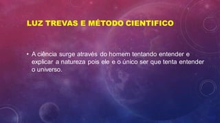 LUZ TREVAS E MÉTODO CIENTIFICO
• A ciência surge através do homem tentando entender e
explicar a natureza pois ele e o único ser que tenta entender
o universo.
 