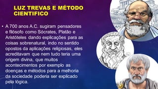 LUZ TREVAS E MÉTODO
CIENTIFICO
• A 700 anos A.C. sugiram pensadores
e filósofo como Sócrates, Platão e
Aristóteles dando explicações para as
coisas sobrenatural, indo no sentido
opostos da aplicações religiosas, eles
acreditavam que nem tudo teria uma
origem divina, que muitos
acontecimentos por exemplo as
doenças e métodos para a melhoria
da sociedade poderia ser explicado
pela lógica.
 