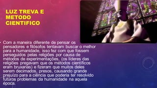 LUZ TREVA E
METODO
CIENTIFICO
• Com a maneira diferente de pensar os
pensadores e filósofos tentavam buscar o melhor
para a humanidade, isso fez com que fossem
perseguidos pelas religiões por causa de
métodos de experimentações, (os líderes das
religiões pregavam que os métodos científicos
eram bruxarias) e fizeram que muitos deles
serem decimados, presos, causando grande
prejuízo para a ciência que poderia ter resolvido
futuros problemas da humanidade na aquela
época.
 