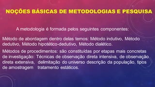 NOÇÕES BÁSICAS DE METODOLOGIAS E PESQUISA
Método de abordagem dentro delas temos: Método indutivo, Método
dedutivo, Método hipotético-dedutivo, Método dialético.
Métodos de procedimentos: são constituídas por etapas mais concretas
de investigação: Técnicas de observação direta intensiva, de observação
direta extensiva, delimitação do universo descrição da população, tipos
de amostragem tratamento estáticos.
A metodologia é formada pelos seguintes componentes:
 