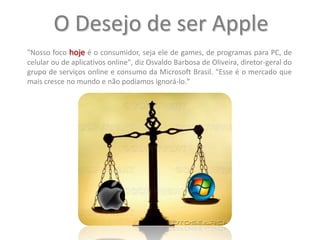 O Desejo de ser Apple"Nosso foco hoje é o consumidor, seja ele de games, de programas para PC, de celular ou de aplicativos online", diz Osvaldo Barbosa de Oliveira, diretor-geral do grupo de serviços online e consumo da Microsoft Brasil. "Esse é o mercado que mais cresce no mundo e não podíamos ignorá-lo."