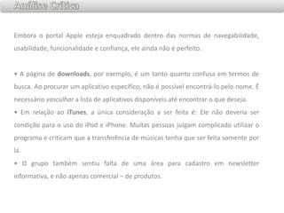 Análise CríticaEmbora o portal Apple esteja enquadrado dentro das normas de navegabilidade, usabilidade, funcionalidade e confiança, ele ainda não é perfeito. •A página de downloads, por exemplo, é um tanto quanto confusa em termos de busca. Ao procurar um aplicativo específico, não é possível encontrá-lo pelo nome. É necessário vasculhar a lista de aplicativos disponíveis até encontrar o que deseja.• Em relação ao iTunes, a única consideração a ser feita é: Ele não deveria ser condição para o uso do iPode iPhone. Muitas pessoas julgam complicado utilizar o programa e criticam que a transferência de músicas tenha que ser feita somente por lá. • O grupo também sentiu falta de uma área para cadastro em newsletter informativa, e não apenas comercial – de produtos. 
