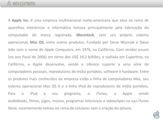 A empresaA Apple Inc. é uma empresa multinacional norte-americana que atua no ramo de aparelhos eletrônicos e informática famosa principalmente pela fabricação do computador de marca registrada, Macintosh, com seu próprio sistema operacional, Mac OS, entre outros produtos. Fundada por Steve Wozniak e Steve Jobs com o nome de Apple Computers, em 1976, na Califórnia. Com vendas anuais (no ano fiscal de 2006) em torno dos US$ 19,3 bilhões, e sediada em Cupertino, na Califórnia, a Apple desenvolve, vende e oferece suporte a uma série de computadores pessoais, reprodutores de mídia portáteis, software e hardware. Entre os produtos mais conhecidos da empresa estão a linha de computadores Mac, seu sistema operacional Mac OS X e a linha iPod de reprodutores de mídia portáteis. Para o iPod e seu programa, o iTunes, a Apple vende audiobooks, filmes, jogos, música, programas televisivos e videoclipes na sua iTunesStore, recentemente entrou no ramo de celulares com a criação do Iphone.