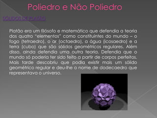 SÓLIDOS DE PLATÃO

  Platão era um filósofo e matemático que defendia a teoria
  dos quatro “elementos” como constituintes do mundo – o
  fogo (tetraedro), o ar (octaedro), a água (icosaedro) e a
  terra (cubo) que são sólidos geométricos regulares. Além
  disso, ainda defendia uma outra teoria. Defendia que o
  mundo só poderia ter sido feito a partir de corpos perfeitos.
  Mais tarde descobriu que podia existir mais um sólido
  geométrico regular e deu-lhe o nome de dodecaedro que
  representava o universo.
 